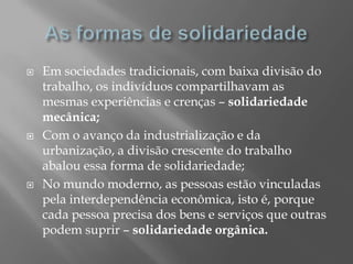    Em sociedades tradicionais, com baixa divisão do
    trabalho, os indivíduos compartilhavam as
    mesmas experiências e crenças – solidariedade
    mecânica;
   Com o avanço da industrialização e da
    urbanização, a divisão crescente do trabalho
    abalou essa forma de solidariedade;
   No mundo moderno, as pessoas estão vinculadas
    pela interdependência econômica, isto é, porque
    cada pessoa precisa dos bens e serviços que outras
    podem suprir – solidariedade orgânica.
 
