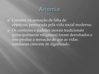    Consiste na sensação de falta de
    objetivos, provocada pela vida social moderna;
   Os controles e padrões morais tradicionais
    (principalmente religiosos) foram derrubados e
    isso produz a sensação de que as vidas
    cotidianas carecem de significado.
 