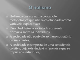    Holismo consiste numa concepção
    metodológica que utiliza coletividades como
    variáveis explicativas;
   Para Durkheim, a sociedade apresenta
    primazia sobre os indivíduos;
   A sociedade não equivale ao mero somatório
    de suas partes;
   A sociedade é composta de uma consciência
    coletiva, cuja existência é sui generis e que se
    impõe aos indivíduos;
 