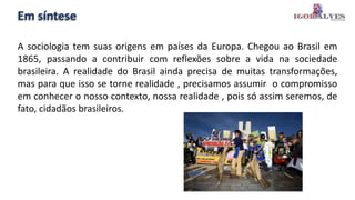 Em síntese
A sociologia tem suas origens em países da Europa. Chegou ao Brasil em
1865, passando a contribuir com reflexões sobre a vida na sociedade
brasileira. A realidade do Brasil ainda precisa de muitas transformações,
mas para que isso se torne realidade , precisamos assumir o compromisso
em conhecer o nosso contexto, nossa realidade , pois só assim seremos, de
fato, cidadãos brasileiros.
 
