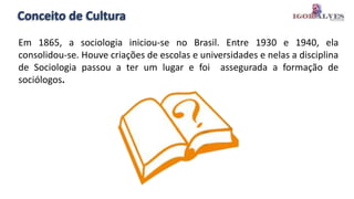 Conceito de Cultura
Em 1865, a sociologia iniciou-se no Brasil. Entre 1930 e 1940, ela
consolidou-se. Houve criações de escolas e universidades e nelas a disciplina
de Sociologia passou a ter um lugar e foi assegurada a formação de
sociólogos.
 