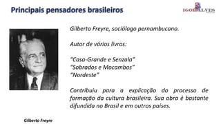 Principais pensadores brasileiros
Gilberto Freyre, sociólogo pernambucano.
Autor de vários livros:
“Casa-Grande e Senzala”
“Sobrados e Mocambos”
“Nordeste”
Contribuiu para a explicação do processo de
formação da cultura brasileira. Sua obra é bastante
difundida no Brasil e em outros países.
Gilberto Freyre
 