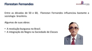 Florestan Fernandes
Entre as décadas de 50 e 60, Florestan Fernandes influenciou bastante a
sociologia brasileira.
Algumas de suas obras:
• A revolução burguesa no Brasil.
• A integração do Negro na Sociedade de Classes
 