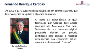 Fernando Henrique Cardoso
Em 1960 e 1970 surgem novos estudiosos em diferentes áreas, que
desenvolveram pesquisas e atuaram no ensino.
Fernando Henrique
Cardoso
A teoria da dependência tal qual
formulada por Cardoso teve ampla
recepção nas Américas e fora dela.
Tratava-se de uma tentativa original
produzida dentro do próprio
continente para explicar a histórica
dependência das economias latino-
americanas frente às do “centro”.
 