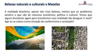 Belezas naturais e culturais x Mazelas
A realidade brasileira, apesar das ricas belezas, mostra que os problemas
existem e que são de natureza econômica, política e cultural. Vimos que
alguns brasileiros agem para transformar essa realidade tão desigual. E você?
Age ou se coloca numa situação de conformismo e aceitação?
 