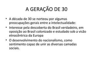 A GERAÇÃO DE 30
• A década de 30 se norteou por algumas
preocupações gerais entre a intelectualidade:
• Interesse pela descoberta do Brasil verdadeiro, em
oposição ao Brasil colonizado e estudado sob a visão
etnocêntrica da Europa
• O desenvolvimento do nacionalismo, como
sentimento capaz de unir as diversas camadas
sociais.

 