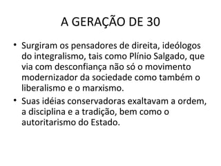 A GERAÇÃO DE 30
• Surgiram os pensadores de direita, ideólogos
do integralismo, tais como Plínio Salgado, que
via com desconfiança não só o movimento
modernizador da sociedade como também o
liberalismo e o marxismo.
• Suas idéias conservadoras exaltavam a ordem,
a disciplina e a tradição, bem como o
autoritarismo do Estado.

 