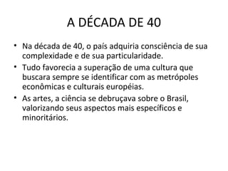 A DÉCADA DE 40
• Na década de 40, o país adquiria consciência de sua
complexidade e de sua particularidade.
• Tudo favorecia a superação de uma cultura que
buscara sempre se identificar com as metrópoles
econômicas e culturais européias.
• As artes, a ciência se debruçava sobre o Brasil,
valorizando seus aspectos mais específicos e
minoritários.

 