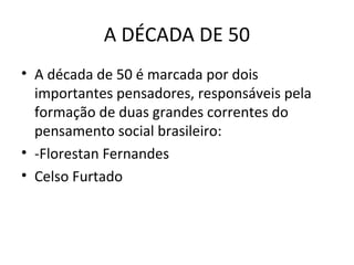 A DÉCADA DE 50
• A década de 50 é marcada por dois
importantes pensadores, responsáveis pela
formação de duas grandes correntes do
pensamento social brasileiro:
• -Florestan Fernandes
• Celso Furtado

 