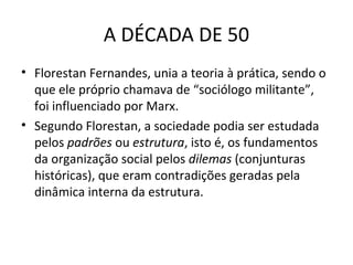 A DÉCADA DE 50
• Florestan Fernandes, unia a teoria à prática, sendo o
que ele próprio chamava de “sociólogo militante”,
foi influenciado por Marx.
• Segundo Florestan, a sociedade podia ser estudada
pelos padrões ou estrutura, isto é, os fundamentos
da organização social pelos dilemas (conjunturas
históricas), que eram contradições geradas pela
dinâmica interna da estrutura.

 