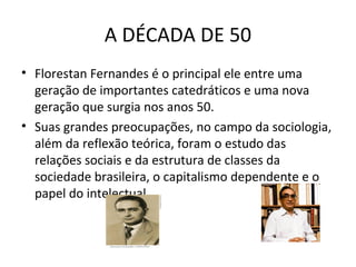A DÉCADA DE 50
• Florestan Fernandes é o principal ele entre uma
geração de importantes catedráticos e uma nova
geração que surgia nos anos 50.
• Suas grandes preocupações, no campo da sociologia,
além da reflexão teórica, foram o estudo das
relações sociais e da estrutura de classes da
sociedade brasileira, o capitalismo dependente e o
papel do intelectual.

 