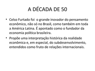 A DÉCADA DE 50
• Celso Furtado foi o grande inovador do pensamento
econômico, não só no Brasil, como também em toda
a América Latina. É apontado como o fundador da
economia política brasileira.
• Propõe uma interpretação histórica da realidade
econômica e, em especial, do subdesenvolvimento,
entendidos como fruto de relações internacionais.

 
