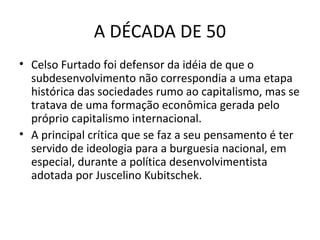 A DÉCADA DE 50
• Celso Furtado foi defensor da idéia de que o
subdesenvolvimento não correspondia a uma etapa
histórica das sociedades rumo ao capitalismo, mas se
tratava de uma formação econômica gerada pelo
próprio capitalismo internacional.
• A principal crítica que se faz a seu pensamento é ter
servido de ideologia para a burguesia nacional, em
especial, durante a política desenvolvimentista
adotada por Juscelino Kubitschek.

 