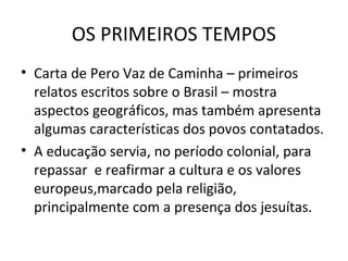 OS PRIMEIROS TEMPOS
• Carta de Pero Vaz de Caminha – primeiros
relatos escritos sobre o Brasil – mostra
aspectos geográficos, mas também apresenta
algumas características dos povos contatados.
• A educação servia, no período colonial, para
repassar e reafirmar a cultura e os valores
europeus,marcado pela religião,
principalmente com a presença dos jesuítas.

 
