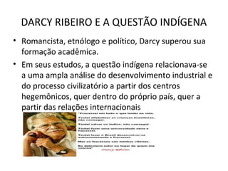 DARCY RIBEIRO E A QUESTÃO INDÍGENA
• Romancista, etnólogo e político, Darcy superou sua
formação acadêmica.
• Em seus estudos, a questão indígena relacionava-se
a uma ampla análise do desenvolvimento industrial e
do processo civilizatório a partir dos centros
hegemônicos, quer dentro do próprio país, quer a
partir das relações internacionais

 