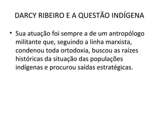 DARCY RIBEIRO E A QUESTÃO INDÍGENA
• Sua atuação foi sempre a de um antropólogo
militante que, seguindo a linha marxista,
condenou toda ortodoxia, buscou as raízes
históricas da situação das populações
indígenas e procurou saídas estratégicas.

 