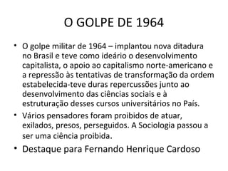 O GOLPE DE 1964
• O golpe militar de 1964 – implantou nova ditadura
no Brasil e teve como ideário o desenvolvimento
capitalista, o apoio ao capitalismo norte-americano e
a repressão às tentativas de transformação da ordem
estabelecida-teve duras repercussões junto ao
desenvolvimento das ciências sociais e à
estruturação desses cursos universitários no País.
• Vários pensadores foram proibidos de atuar,
exilados, presos, perseguidos. A Sociologia passou a
ser uma ciência proibida.

• Destaque para Fernando Henrique Cardoso

 
