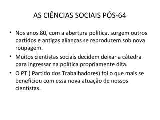 AS CIÊNCIAS SOCIAIS PÓS-64
• Nos anos 80, com a abertura política, surgem outros
partidos e antigas alianças se reproduzem sob nova
roupagem.
• Muitos cientistas sociais decidem deixar a cátedra
para ingressar na política propriamente dita.
• O PT ( Partido dos Trabalhadores) foi o que mais se
beneficiou com essa nova atuação de nossos
cientistas.

 
