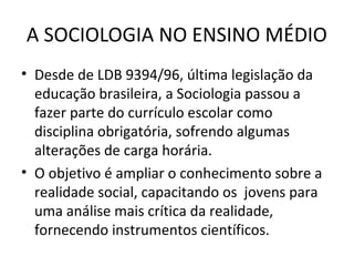 A SOCIOLOGIA NO ENSINO MÉDIO
• Desde de LDB 9394/96, última legislação da
educação brasileira, a Sociologia passou a
fazer parte do currículo escolar como
disciplina obrigatória, sofrendo algumas
alterações de carga horária.
• O objetivo é ampliar o conhecimento sobre a
realidade social, capacitando os jovens para
uma análise mais crítica da realidade,
fornecendo instrumentos científicos.

 