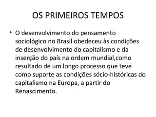 OS PRIMEIROS TEMPOS
• O desenvolvimento do pensamento
sociológico no Brasil obedeceu às condições
de desenvolvimento do capitalismo e da
inserção do país na ordem mundial,como
resultado de um longo processo que teve
como suporte as condições sócio-históricas do
capitalismo na Europa, a partir do
Renascimento.

 