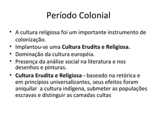 Período Colonial
• A cultura religiosa foi um importante instrumento de
colonização.
• Implantou-se uma Cultura Erudita e Religiosa.
• Dominação da cultura européia.
• Presença da análise social na literatura e nos
desenhos e pinturas.
• Cultura Erudita e Religiosa - baseado na retórica e
em princípios universalizantes, seus efeitos foram
aniquilar a cultura indígena, submeter as populações
escravas e distinguir as camadas cultas

 