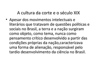 A cultura da corte e o século XIX
• Apesar dos movimentos intelectuais e
literários que tratavam de questões políticas e
sociais no Brasil, a terra e a nação surgiram
como objeto, como tema, nunca como
pensamento crítico desenvolvido a partir das
condições próprias da nação,caracterizava
uma forma de alienação, responsável pelo
tardio desenvolvimento da ciência no Brasil.

 
