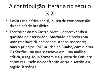 A contribuição literária no século
XIX
• Havia uma crítica social, busca de compreensão
da sociedade brasileira.
• Escritores como Castro Alves – descrevendo a
questão da escravidão; Machado de Assis com
uma releitura da sociedade urbana nascente;
mas o principal foi Euclides da Cunha, com a obra
Os Sertões, na qual descreve em uma análise
crítica, a região, o homem e a guerra de Canudos
como resultado do confronto entre o sertão e a
região litorânea.

 