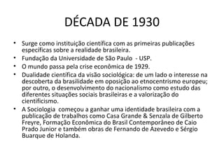 DÉCADA DE 1930
• Surge como instituição científica com as primeiras publicações
específicas sobre a realidade brasileira.
• Fundação da Universidade de São Paulo - USP.
• O mundo passa pela crise econômica de 1929.
• Dualidade científica da visão sociológica: de um lado o interesse na
descoberta da brasilidade em oposição ao etnocentrismo europeu;
por outro, o desenvolvimento do nacionalismo como estudo das
diferentes situações sociais brasileiras e a valorização do
cientificismo.
• A Sociologia começou a ganhar uma identidade brasileira com a
publicação de trabalhos como Casa Grande & Senzala de Gilberto
Freyre, Formação Econômica do Brasil Contemporâneo de Caio
Prado Junior e também obras de Fernando de Azevedo e Sérgio
Buarque de Holanda.

 