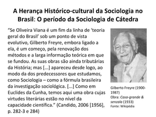 A Herança Histórico-cultural da Sociologia no
Brasil: O período da Sociologia de Cátedra
Gilberto Freyre (1900-
1987)
Obra: Casa-grande &
senzala (1933)
Fonte: Wikipédia
“Se Oliveira Viana é um fim da linha de ‘teoria
geral do Brasil’ sob um ponto de vista
evolutivo, Gilberto Freyre, embora ligado a
ela, é um começo, pela renovação dos
métodos e a larga informação teórica em que
se fundou. As suas obras são ainda tributárias
da História; mas [...] apareceu desde logo, ao
modo da dos predecessores que estudamos,
como Sociologia – como a fórmula brasileira
da investigação sociológica. [...] Como em
Euclides da Cunha, temos aqui uma obra cujas
virtudes literárias estão no nível da
capacidade científica.” (Candido, 2006 [1956],
p. 282-3 e 284)
 
