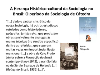 “[...] dado o caráter sincrético da
nossa Sociologia, há outros estudiosos
rotulados como historiadores,
geógrafos, juristas etc., que produzem
obras sensivelmente análogas às
menos técnicas (no sentido específico)
dentre as referidas, que superam
muitas vezes em importância. Basta
mencionar [...] a obra de Caio Prado
Júnior sobre a Formação do Brasil
contemporâneo (1942), para não falar
na de Sérgio Buarque de Holanda [...]
(Raízes do Brasil, 1936) [...]”.
A Herança Histórico-cultural da Sociologia no
Brasil: O período da Sociologia de Cátedra
Fonte:
Wikipédia
 