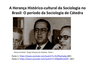 Parte 1: https://www.youtube.com/watch?v=2LjYRwJJqAg (48’)
Parte 2: https://www.youtube.com/watch?v=5E8qD9mAxOE (36’)
A Herança Histórico-cultural da Sociologia no
Brasil: O período da Sociologia de Cátedra
 