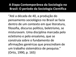 A Etapa Contemporânea da Sociologia no
Brasil: O período da Sociologia Científica
“Até a década de 40, a produção do
pensamento sociológico no Brasil se fazia
dentro de um contexto em que literatura,
filosofia, discurso político, beletrismo, se
misturavam. Uma disciplina marcada pelo
ecletismo e pelo ensaísmo, que se
construía sobre o fundamento de
afirmações genéricas que prescindiam de
um trabalho sistemático de pesquisa.”
(Ortiz, 1990, p. 165)
 