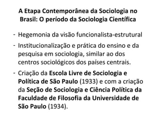 A Etapa Contemporânea da Sociologia no
Brasil: O período da Sociologia Científica
- Hegemonia da visão funcionalista-estrutural
- Institucionalização e prática do ensino e da
pesquisa em sociologia, similar ao dos
centros sociológicos dos países centrais.
- Criação da Escola Livre de Sociologia e
Política de São Paulo (1933) e com a criação
da Seção de Sociologia e Ciência Política da
Faculdade de Filosofia da Universidade de
São Paulo (1934).
 