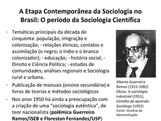 A Etapa Contemporânea da Sociologia no
Brasil: O período da Sociologia Científica
- Temáticas principais da década de
cinquenta: população, imigração e
colonização; - relações étnicas, contatos e
assimilação (o negro; o índio e o branco
colonizador); - educação; - história social; -
Direito e Ciência Política; - estudos de
comunidades; análises regionais e Sociologia
rural e urbana.
- Publicação de manuais (ensino secundário) e
livros de teorias e métodos sociológicos
- Nos anos 1950 há ainda a preocupação com
a criação de uma “sociologia autêntica”, de
teor nacionalista (polêmica Guerreiro
Ramos/ISEB e Florestan Fernandes/USP)
Alberto Guerreira
Ramos (1915-1982)
Obras: A sociologia
industrial (1951),
Cartilha do aprendiz
Sociólogo (1955)
Fonte: História da
Administração
 