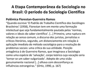 Polêmica Florestan-Guerreira Ramos
“Quando escreve ‘O Padrão de Trabalho Científico dos Sociólogos
Brasileiros’ (1958), Florestan tem em mente uma formação
intelectual que seja fundamentalmente pautada pelas ‘normas,
valores e ideais do saber científico’. [...] Primeiro, uma ruptura em
relação ao senso comum, o discurso dos juristas, jornalistas e
críticos literários, segundo, um distanciamento em relação à
aplicação imediata do método sociológico para a resolução de
problemas sociais: uma crítica da sua utilidade. Posição
antagônica à de Guerreiro Ramos, que imaginava a Sociologia
como uma espécie de ‘salvação’, corpo teórico cuja vocação seria
‘tornar-se um saber vulgarizado’. Adepto de uma visão
genuinamente nacional [...] olhava com desconfiança as
influências estrangeiras.” (Ortiz, 1990, p. 167)
A Etapa Contemporânea da Sociologia no
Brasil: O período da Sociologia Científica
 