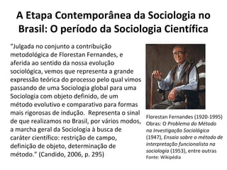 A Etapa Contemporânea da Sociologia no
Brasil: O período da Sociologia Científica
“Julgada no conjunto a contribuição
metodológica de Florestan Fernandes, e
aferida ao sentido da nossa evolução
sociológica, vemos que representa a grande
expressão teórica do processo pelo qual vimos
passando de uma Sociologia global para uma
Sociologia com objeto definido, de um
método evolutivo e comparativo para formas
mais rigorosas de indução. Representa o sinal
de que realizamos no Brasil, por vários modos,
a marcha geral da Sociologia à busca de
caráter científico: restrição de campo,
definição de objeto, determinação de
método.” (Candido, 2006, p. 295)
Florestan Fernandes (1920-1995)
Obras: O Problema do Método
na Investigação Sociológica
(1947), Ensaio sobre o método de
interpretação funcionalista na
sociologia (1953), entre outras
Fonte: Wikipédia
 