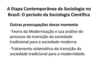 Outras preocupações desse momento
-Teoria da Modernização e sua análise do
processo de transição da sociedade
tradicional para a sociedade moderna
-Tratamento sistemático da transição da
sociedade tradicional para a modernidade.
A Etapa Contemporânea da Sociologia no
Brasil: O período da Sociologia Científica
 
