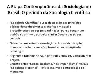 A Etapa Contemporânea da Sociologia no
Brasil: O período da Sociologia Científica
- “Sociologia Científica” busca da adoção dos princípios
básicos do conhecimento científico em geral e
procedimentos de pesquisa refinados, para alcançar um
padrão de ensino e pesquisa similar àquele dos países
centrais
- Defendia uma estreita associação entre modernização,
democratização e condições favoráveis à evolução da
Sociologia.
- Regimes ditatoriais na AL, a partir dos anos 1970 dificultaram
projeto
- Embate entre “Neocolonialismo/Neo-imperialismo” versus
“Sociologia Nacional” – crítica mesmo a certa adoção do
marxismo
 
