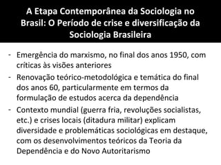 A Etapa Contemporânea da Sociologia no
Brasil: O Período de crise e diversificação da
Sociologia Brasileira
- Emergência do marxismo, no final dos anos 1950, com
críticas às visões anteriores
- Renovação teórico-metodológica e temática do final
dos anos 60, particularmente em termos da
formulação de estudos acerca da dependência
- Contexto mundial (guerra fria, revoluções socialistas,
etc.) e crises locais (ditadura militar) explicam
diversidade e problemáticas sociológicas em destaque,
com os desenvolvimentos teóricos da Teoria da
Dependência e do Novo Autoritarismo
 