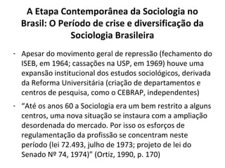 A Etapa Contemporânea da Sociologia no
Brasil: O Período de crise e diversificação da
Sociologia Brasileira
- Apesar do movimento geral de repressão (fechamento do
ISEB, em 1964; cassações na USP, em 1969) houve uma
expansão institucional dos estudos sociológicos, derivada
da Reforma Universitária (criação de departamentos e
centros de pesquisa, como o CEBRAP, independentes)
- “Até os anos 60 a Sociologia era um bem restrito a alguns
centros, uma nova situação se instaura com a ampliação
desordenada do mercado. Por isso os esforços de
regulamentação da profissão se concentram neste
período (lei 72.493, julho de 1973; projeto de lei do
Senado Nº 74, 1974)” (Ortiz, 1990, p. 170)
 