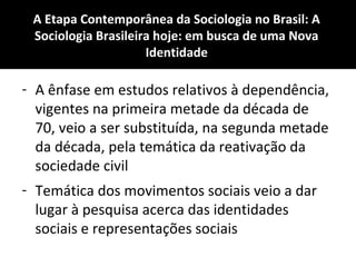 A Etapa Contemporânea da Sociologia no Brasil: A
Sociologia Brasileira hoje: em busca de uma Nova
Identidade
- A ênfase em estudos relativos à dependência,
vigentes na primeira metade da década de
70, veio a ser substituída, na segunda metade
da década, pela temática da reativação da
sociedade civil
- Temática dos movimentos sociais veio a dar
lugar à pesquisa acerca das identidades
sociais e representações sociais
 