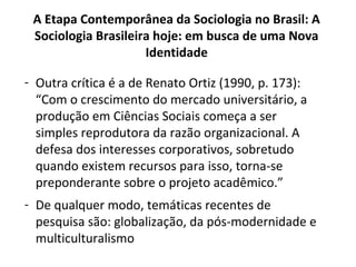 - Outra crítica é a de Renato Ortiz (1990, p. 173):
“Com o crescimento do mercado universitário, a
produção em Ciências Sociais começa a ser
simples reprodutora da razão organizacional. A
defesa dos interesses corporativos, sobretudo
quando existem recursos para isso, torna-se
preponderante sobre o projeto acadêmico.”
- De qualquer modo, temáticas recentes de
pesquisa são: globalização, da pós-modernidade e
multiculturalismo
A Etapa Contemporânea da Sociologia no Brasil: A
Sociologia Brasileira hoje: em busca de uma Nova
Identidade
 