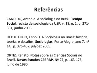 Referências
CANDIDO, Antonio. A sociologia no Brasil. Tempo
Social, revista de sociologia da USP, v. 18, n. 1, p. 271-
301, junho 2006.
LIEDKE FILHO, Enno D. A Sociologia no Brasil: história,
teorias e desafios. Sociologias, Porto Alegre, ano 7, nº
14, p. 376-437, jul/dez 2005.
ORTIZ, Renato. Notas sobre as Ciências Sociais no
Brasil. Novos Estudos CEBRAP, Nº 27, p. 163-175,
julho de 1990.
 