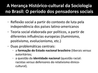 A Herança Histórico-cultural da Sociologia
no Brasil: O período dos pensadores sociais
- Reflexão social a partir do contexto de luta pela
independência dos países latino-americanos
- Teoria social elaborada por políticos, a partir de
diferentes influências europeias (iluminismo,
positivismo, evolucionismo, etc.)
- Duas problemáticas centrais:
- a formação do Estado nacional brasileiro (liberais versus
autoritários;
- a questão da identidade nacional (questão racial:
racistas versus defensores do relativismo étnico-
cultural).
 