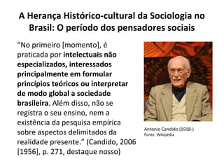 “No primeiro [momento], é
praticada por intelectuais não
especializados, interessados
principalmente em formular
princípios teóricos ou interpretar
de modo global a sociedade
brasileira. Além disso, não se
registra o seu ensino, nem a
existência da pesquisa empírica
sobre aspectos delimitados da
realidade presente.” (Candido, 2006
[1956], p. 271, destaque nosso)
A Herança Histórico-cultural da Sociologia no
Brasil: O período dos pensadores sociais
Antonio Candido (1918-)
Fonte: Wikipédia
 