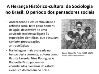 A Herança Histórico-cultural da Sociologia
no Brasil: O período dos pensadores sociais
- Antecedendo e em continuidade à
reflexão social feita pelos homens
de ação, desenvolve-se uma
atividade intelectual ligada às
expedições científicas, que possuíam
também preocupações
antropológicas
- Na linhagem mais avançada no
tempo desta corrente, autores como
Batista Lacerda, Nina Rodrigues e
Roquette Pinto podem ser
considerados pioneiros do estudo
científico do homem no Brasil.
Edgar Roquette-Pinto (1884-1954)
Fonte: Rádio Roquette Pinto
 