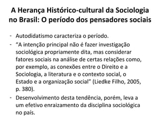 A Herança Histórico-cultural da Sociologia
no Brasil: O período dos pensadores sociais
- Autodidatismo caracteriza o período.
- “A intenção principal não é fazer investigação
sociológica propriamente dita, mas considerar
fatores sociais na análise de certas relações como,
por exemplo, as conexões entre o Direito e a
Sociologia, a literatura e o contexto social, o
Estado e a organização social” (Liedke Filho, 2005,
p. 380).
- Desenvolvimento desta tendência, porém, leva a
um efetivo enraizamento da disciplina sociológica
no país.
 