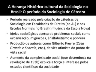 A Herança Histórico-cultural da Sociologia no
Brasil: O período da Sociologia de Cátedra
- Período marcado pela criação de cátedras de
Sociologia em Faculdades de Direito (na AL) e nas
Escolas Normais no Brasil (influência da Escola Nova)
- Ideias sociológicas acerca de problemas sociais como
urbanização, migrações, analfabetismo e pobreza
- Produção de autores como Gilberto Freyre (Casa
Grande e Senzala, etc.), de viés otimista do ponto de
vista racial
- Aumento da complexidade social (que desemboca na
revolução de 1930) explica a força e interesse pelos
estudos científicos da sociedade
 