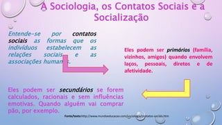 A Sociologia, os Contatos Sociais e a
Socialização
Entende-se por contatos
sociais as formas que os
indivíduos estabelecem as
relações sociais e as
associações humanas.
Fonte/texto:http://www.mundoeducacao.com/sociologia/contatos-sociais.htm
Eles podem ser primários (família,
vizinhos, amigos) quando envolvem
laços, pessoais, diretos e de
afetividade.
Eles podem ser secundários se forem
calculados, racionais e sem influências
emotivas. Quando alguém vai comprar
pão, por exemplo.
 