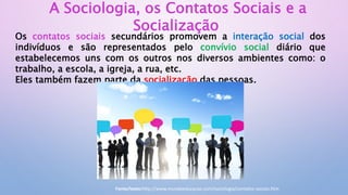 A Sociologia, os Contatos Sociais e a
Socialização
Os contatos sociais secundários promovem a interação social dos
indivíduos e são representados pelo convívio social diário que
estabelecemos uns com os outros nos diversos ambientes como: o
trabalho, a escola, a igreja, a rua, etc.
Eles também fazem parte da socialização das pessoas.
Fonte/texto:http://www.mundoeducacao.com/sociologia/contatos-sociais.htm
 
